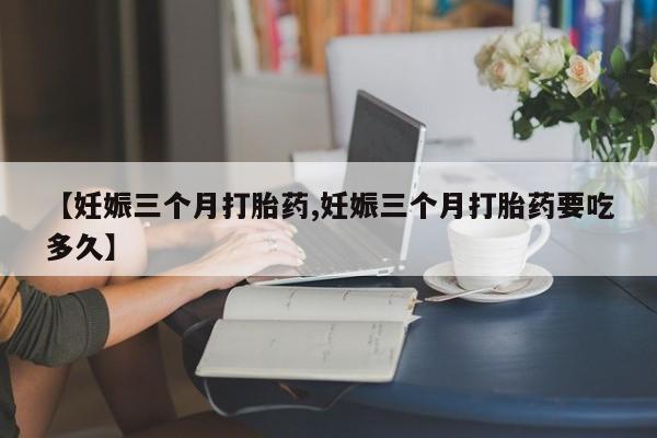 流产药购买微信【妊娠三个月打胎药,妊娠三个月打胎药要吃多久】