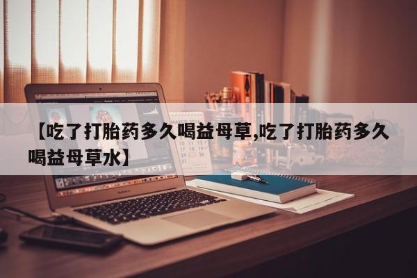 流产药购买微信【吃了打胎药多久喝益母草,吃了打胎药多久喝益母草水】