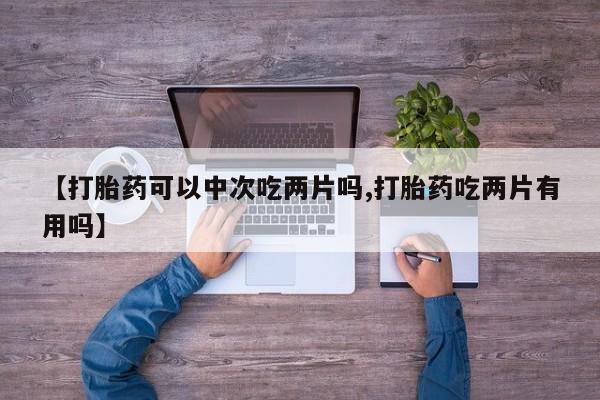 流产药购买微信【打胎药可以中次吃两片吗,打胎药吃两片有用吗】