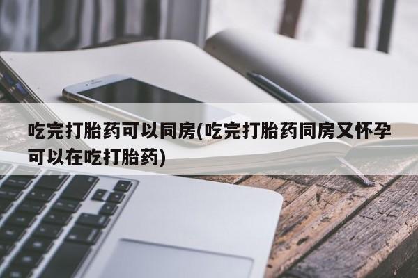 流产药购买微信吃完打胎药可以同房(吃完打胎药同房又怀孕可以在吃打胎药)