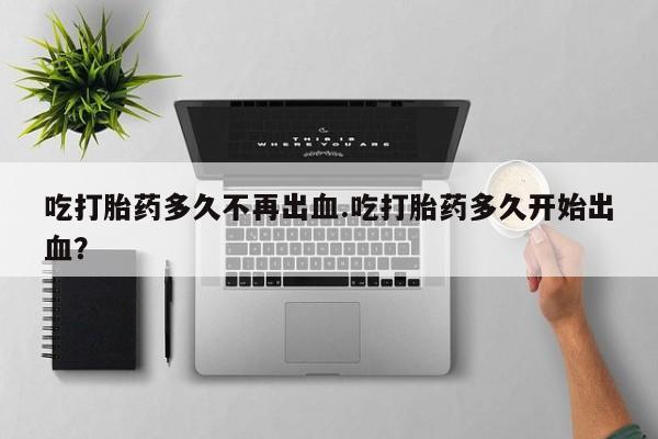 流产药购买微信吃打胎药多久不再出血.吃打胎药多久开始出血？
