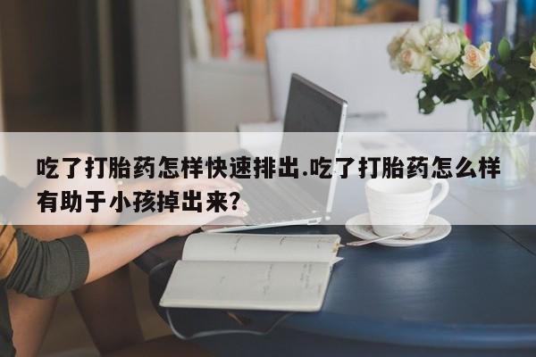 流产药购买微信吃了打胎药怎样快速排出.吃了打胎药怎么样有助于小孩掉出来？