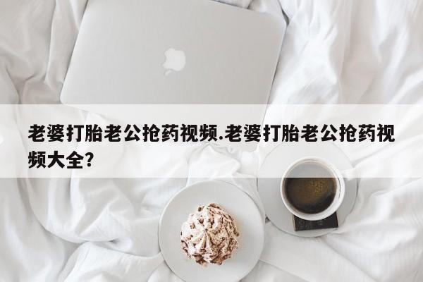 流产药购买微信老婆打胎老公抢药视频.老婆打胎老公抢药视频大全？