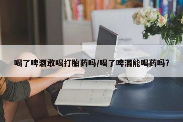 流产药购买微信喝了啤酒敢喝打胎药吗/喝了啤酒能喝药吗?