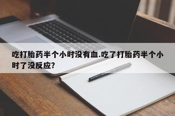 流产药购买微信吃打胎药半个小时没有血.吃了打胎药半个小时了没反应？