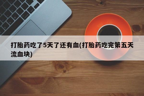 流产药购买微信打胎药吃了5天了还有血(打胎药吃完第五天流血块)