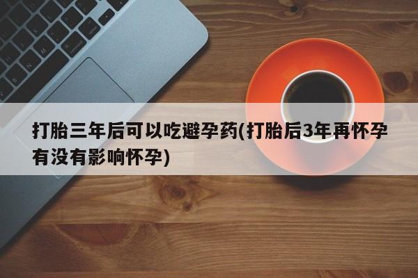 流产药购买微信打胎三年后可以吃避孕药(打胎后3年再怀孕有没有影响怀孕)