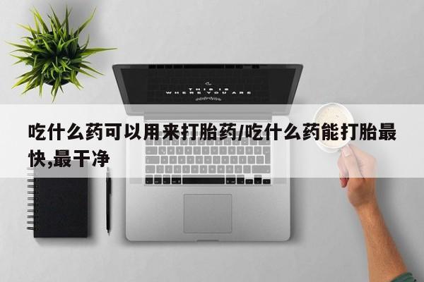 流产药购买微信吃什么药可以用来打胎药/吃什么药能打胎最快,最干净