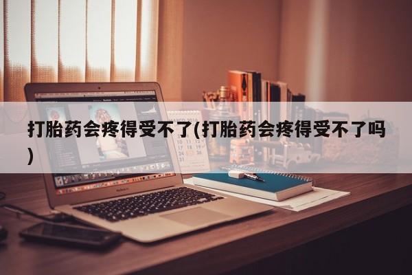 流产药购买微信打胎药会疼得受不了(打胎药会疼得受不了吗)