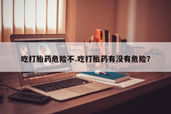 流产药购买微信吃打胎药危险不.吃打胎药有没有危险？