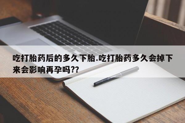 流产药购买微信吃打胎药后的多久下胎.吃打胎药多久会掉下来会影响再孕吗?？