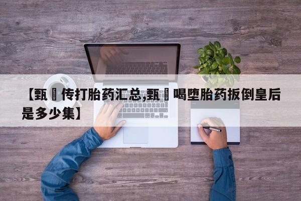 流产药购买微信【甄嬛传打胎药汇总,甄嬛喝堕胎药扳倒皇后是多少集】