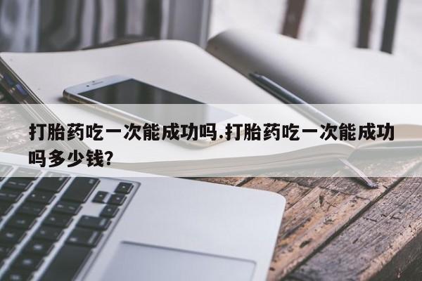 流产药购买微信打胎药吃一次能成功吗.打胎药吃一次能成功吗多少钱？