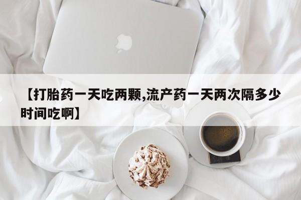 流产药购买微信【打胎药一天吃两颗,流产药一天两次隔多少时间吃啊】