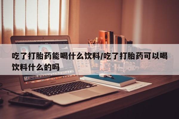 流产药购买微信吃了打胎药能喝什么饮料/吃了打胎药可以喝饮料什么的吗