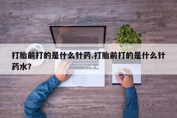 流产药购买微信打胎前打的是什么针药.打胎前打的是什么针药水？