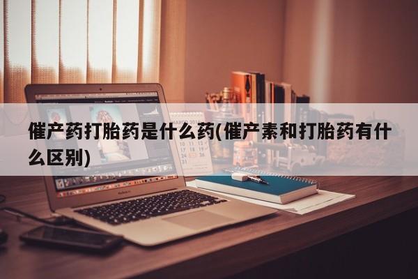 流产药购买微信催产药打胎药是什么药(催产素和打胎药有什么区别)