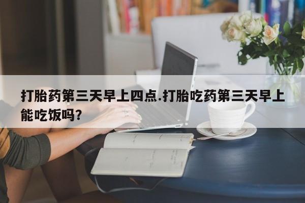 流产药购买微信打胎药第三天早上四点.打胎吃药第三天早上能吃饭吗？