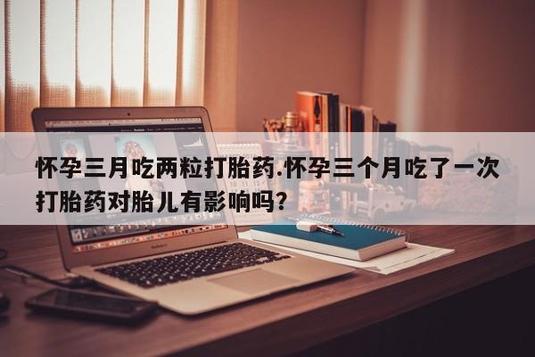 流产药购买微信怀孕三月吃两粒打胎药.怀孕三个月吃了一次打胎药对胎儿有影响吗？
