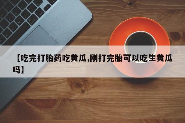 流产药购买微信【吃完打胎药吃黄瓜,刚打完胎可以吃生黄瓜吗】