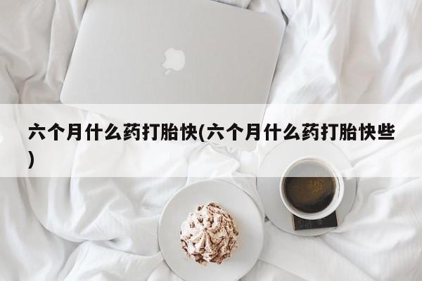 流产药购买微信六个月什么药打胎快(六个月什么药打胎快些)