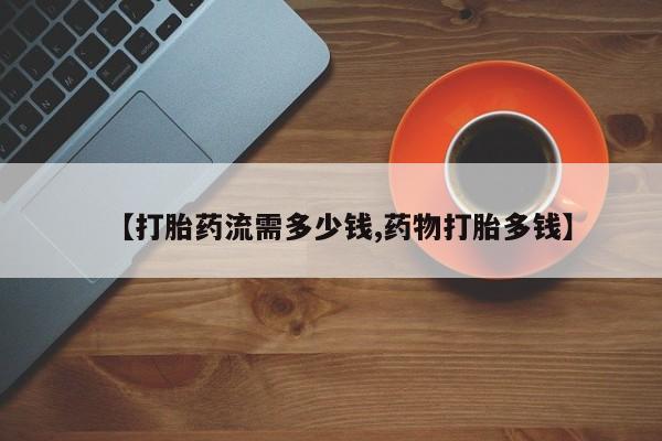 流产药购买微信【打胎药流需多少钱,药物打胎多钱】
