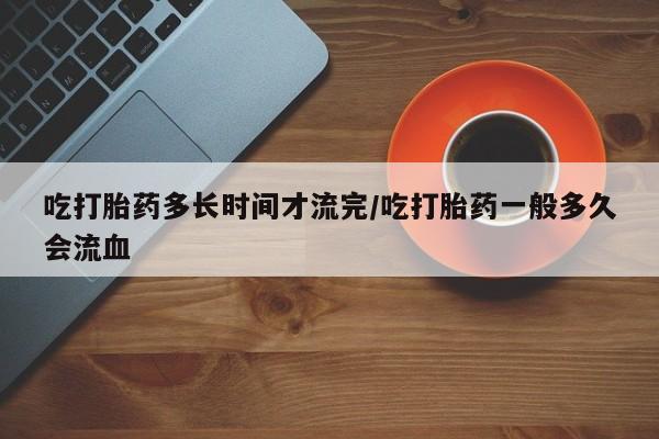 流产药购买微信吃打胎药多长时间才流完/吃打胎药一般多久会流血