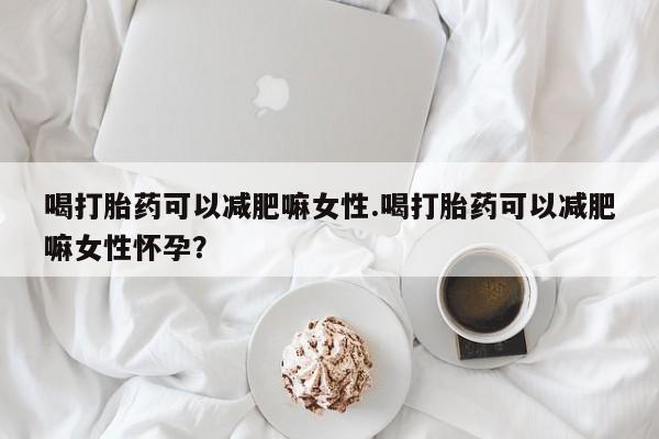 流产药购买微信喝打胎药可以减肥嘛女性.喝打胎药可以减肥嘛女性怀孕？