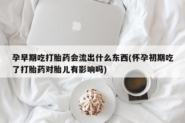 流产药购买微信孕早期吃打胎药会流出什么东西(怀孕初期吃了打胎药对胎儿有影响吗)
