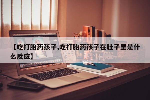 流产药购买微信【吃打胎药孩子,吃打胎药孩子在肚子里是什么反应】