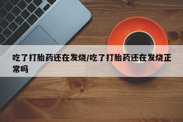 流产药购买微信吃了打胎药还在发烧/吃了打胎药还在发烧正常吗