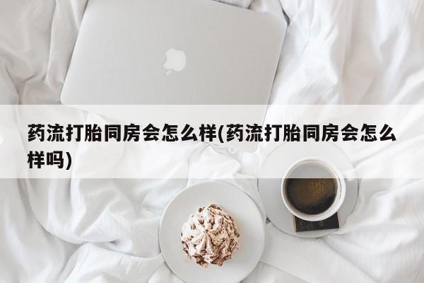 流产药购买微信药流打胎同房会怎么样(药流打胎同房会怎么样吗)
