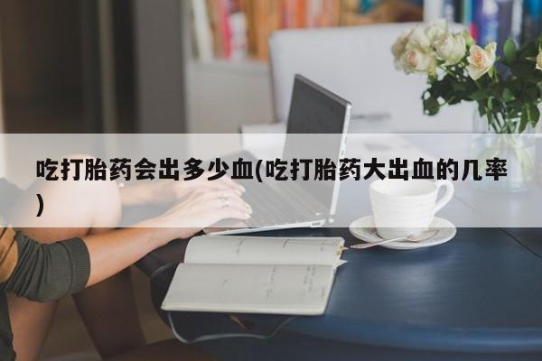 流产药购买微信吃打胎药会出多少血(吃打胎药大出血的几率)