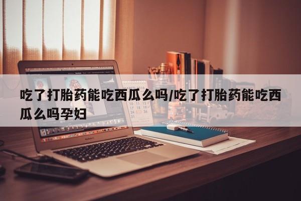 流产药购买微信吃了打胎药能吃西瓜么吗/吃了打胎药能吃西瓜么吗孕妇