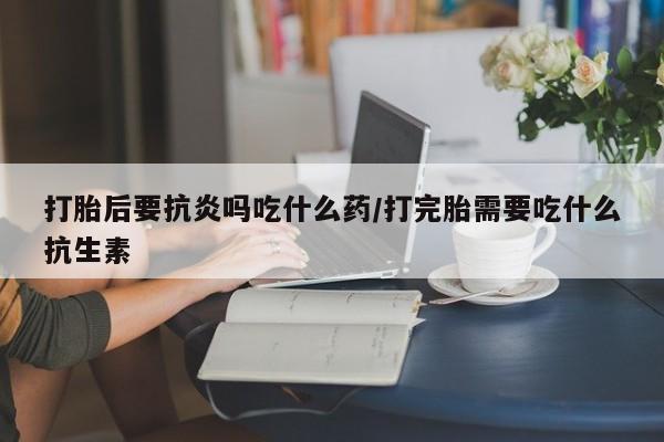 流产药购买微信打胎后要抗炎吗吃什么药/打完胎需要吃什么抗生素