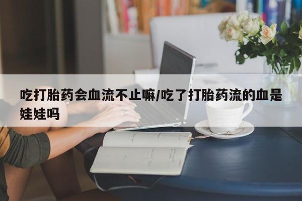 流产药购买微信吃打胎药会血流不止嘛/吃了打胎药流的血是娃娃吗