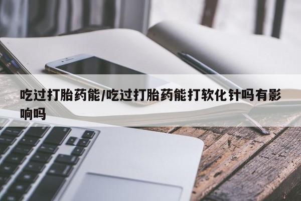 流产药购买微信吃过打胎药能/吃过打胎药能打软化针吗有影响吗