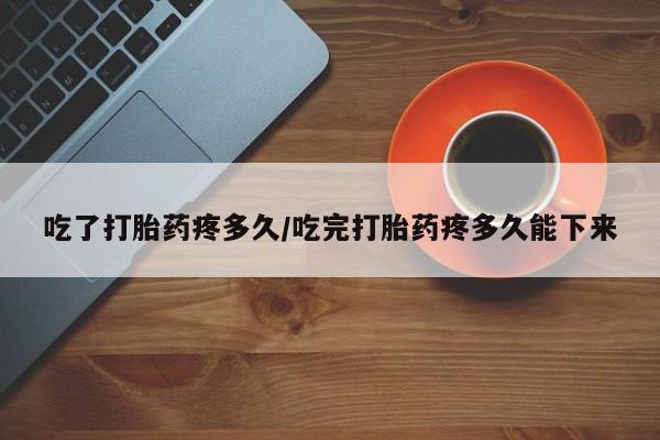流产药购买微信吃了打胎药疼多久/吃完打胎药疼多久能下来