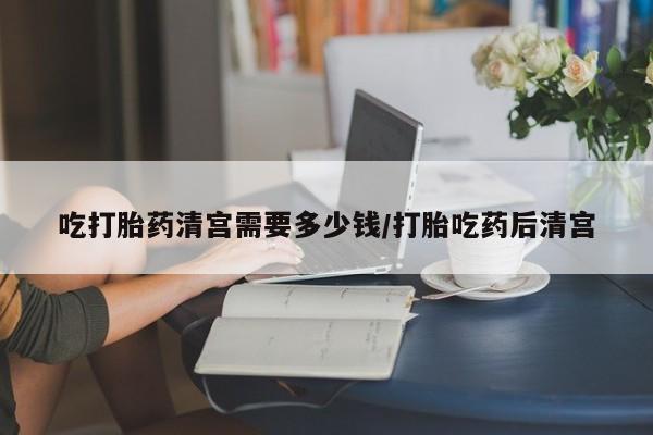 流产药购买微信吃打胎药清宫需要多少钱/打胎吃药后清宫