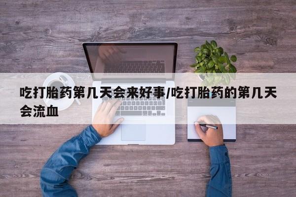 流产药购买微信吃打胎药第几天会来好事/吃打胎药的第几天会流血