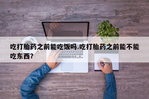 流产药购买微信吃打胎药之前能吃饭吗.吃打胎药之前能不能吃东西？