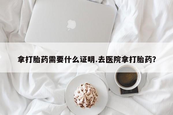 流产药购买微信拿打胎药需要什么证明.去医院拿打胎药？