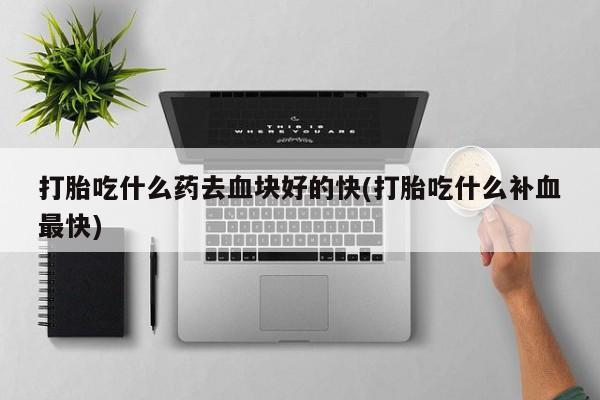 流产药购买微信打胎吃什么药去血块好的快(打胎吃什么补血最快)