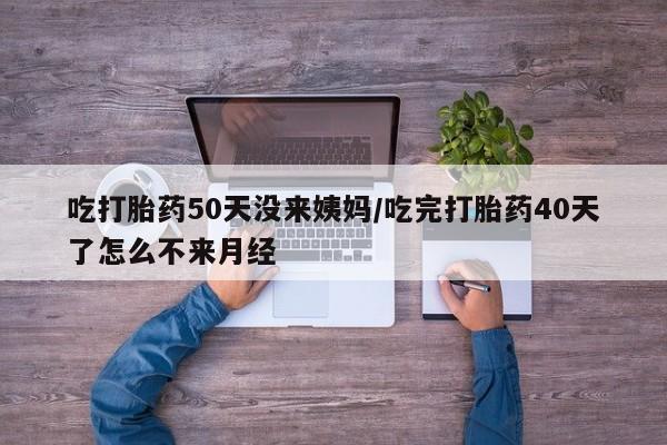 流产药购买微信吃打胎药50天没来姨妈/吃完打胎药40天了怎么不来月经