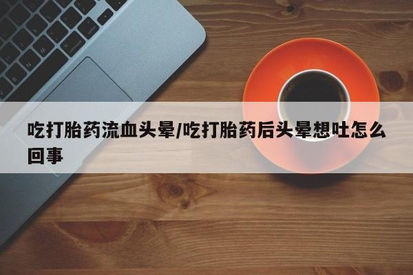 流产药购买微信吃打胎药流血头晕/吃打胎药后头晕想吐怎么回事