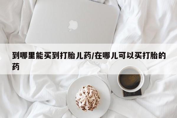 流产药购买微信到哪里能买到打胎儿药/在哪儿可以买打胎的药