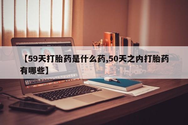流产药购买微信【59天打胎药是什么药,50天之内打胎药有哪些】