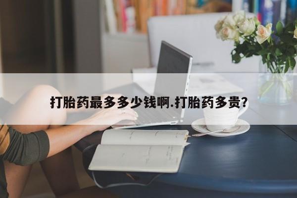 流产药购买微信打胎药最多多少钱啊.打胎药多贵？