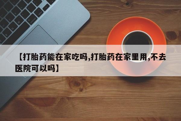 流产药购买微信【打胎药能在家吃吗,打胎药在家里用,不去医院可以吗】