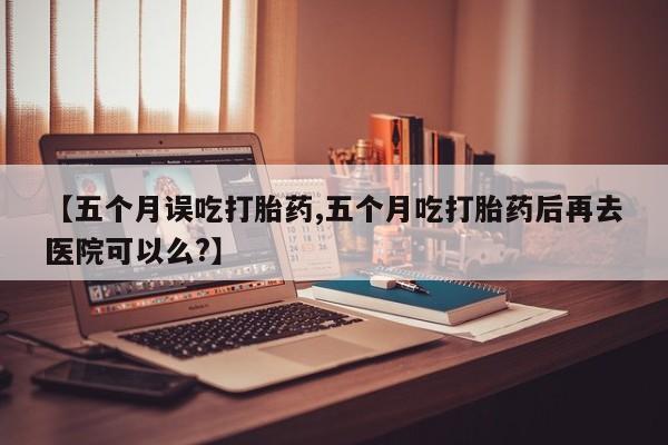 流产药购买微信【五个月误吃打胎药,五个月吃打胎药后再去医院可以么?】
